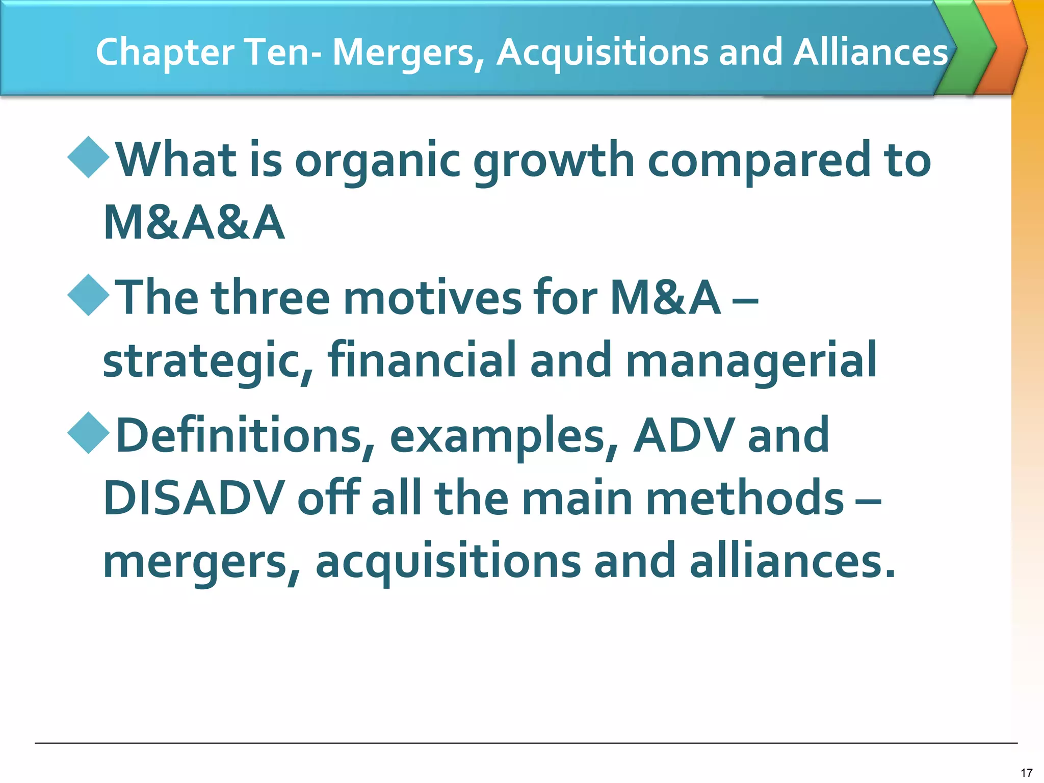 Chapter Ten- Mergers, Acquisitions and Alliances
What is organic growth compared to
M&A&A
The three motives for M&A –
strategic, financial and managerial
Definitions, examples, ADV and
DISADV off all the main methods –
mergers, acquisitions and alliances.
17
 