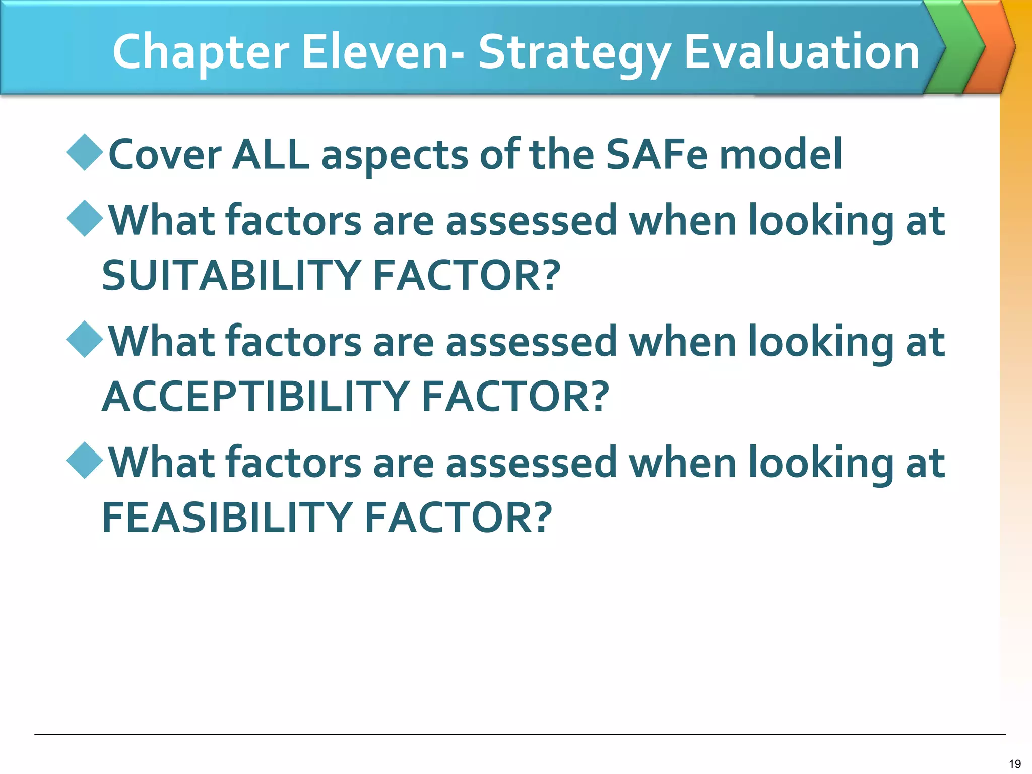 Chapter Eleven- Strategy Evaluation
Cover ALL aspects of the SAFe model
What factors are assessed when looking at
SUITABILITY FACTOR?
What factors are assessed when looking at
ACCEPTIBILITY FACTOR?
What factors are assessed when looking at
FEASIBILITY FACTOR?
19
 
