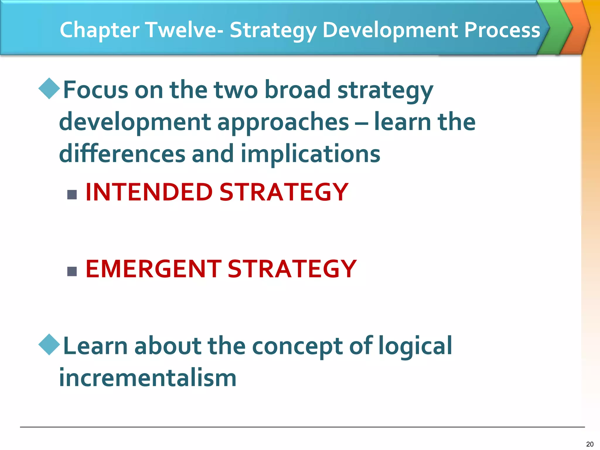 Chapter Twelve- Strategy Development Process
Focus on the two broad strategy
development approaches – learn the
differences and implications
 INTENDED STRATEGY
 EMERGENT STRATEGY
Learn about the concept of logical
incrementalism
20
 