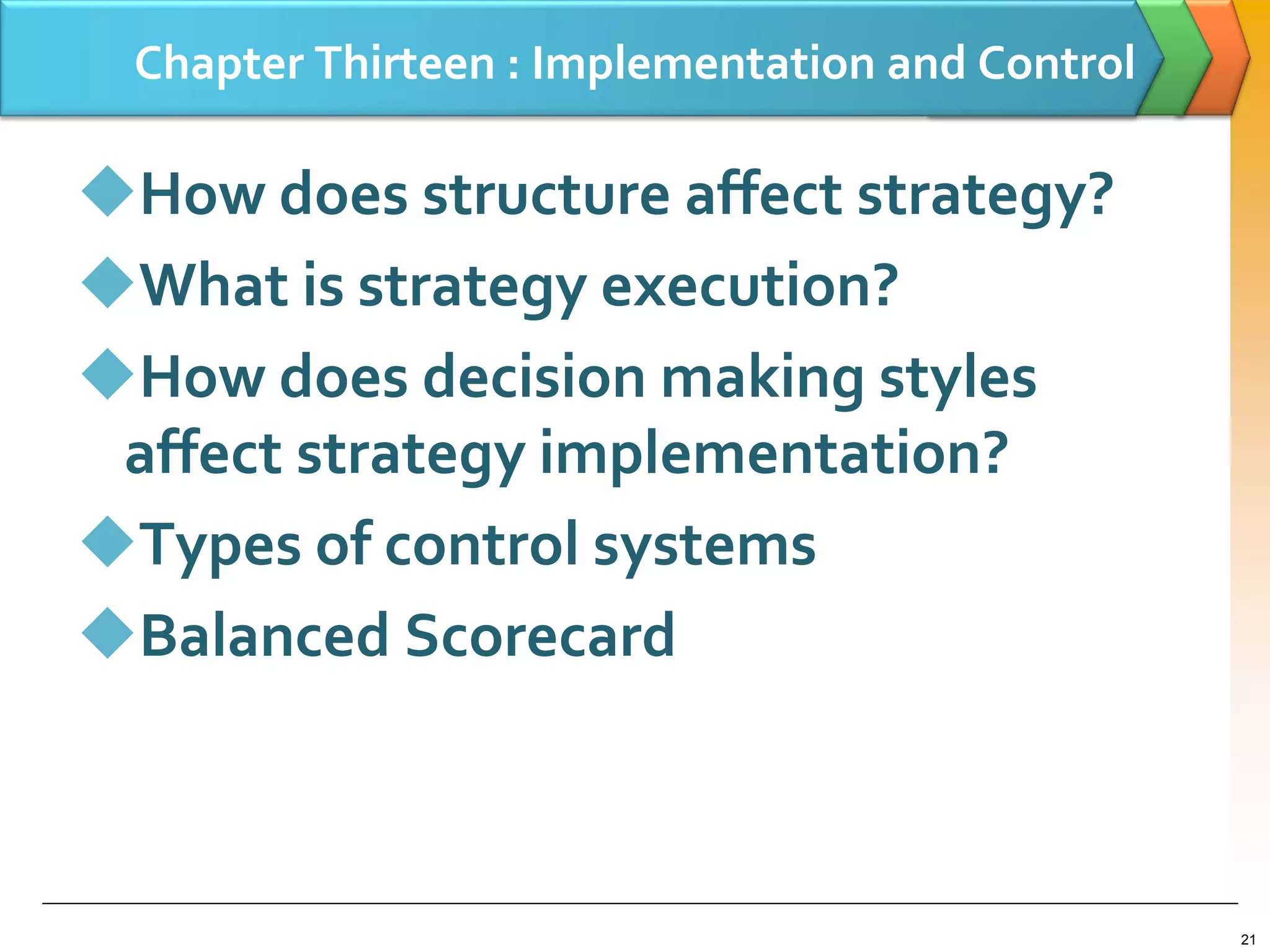 Chapter Thirteen : Implementation and Control
How does structure affect strategy?
What is strategy execution?
How does decision making styles
affect strategy implementation?
Types of control systems
Balanced Scorecard
21
 