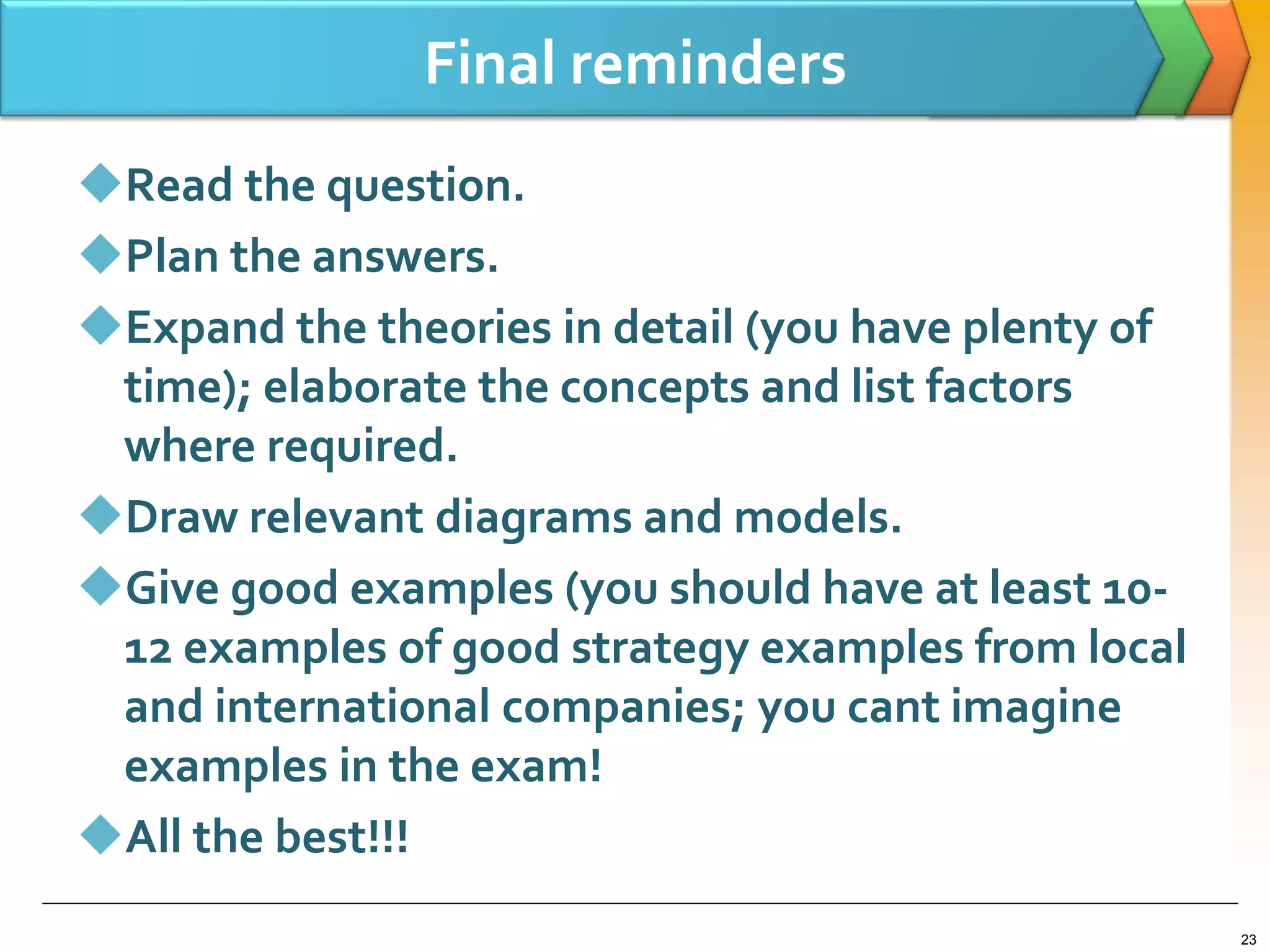 Final reminders
Read the question.
Plan the answers.
Expand the theories in detail (you have plenty of
time); elaborate the concepts and list factors
where required.
Draw relevant diagrams and models.
Give good examples (you should have at least 10-
12 examples of good strategy examples from local
and international companies; you cant imagine
examples in the exam!
All the best!!!
23
 