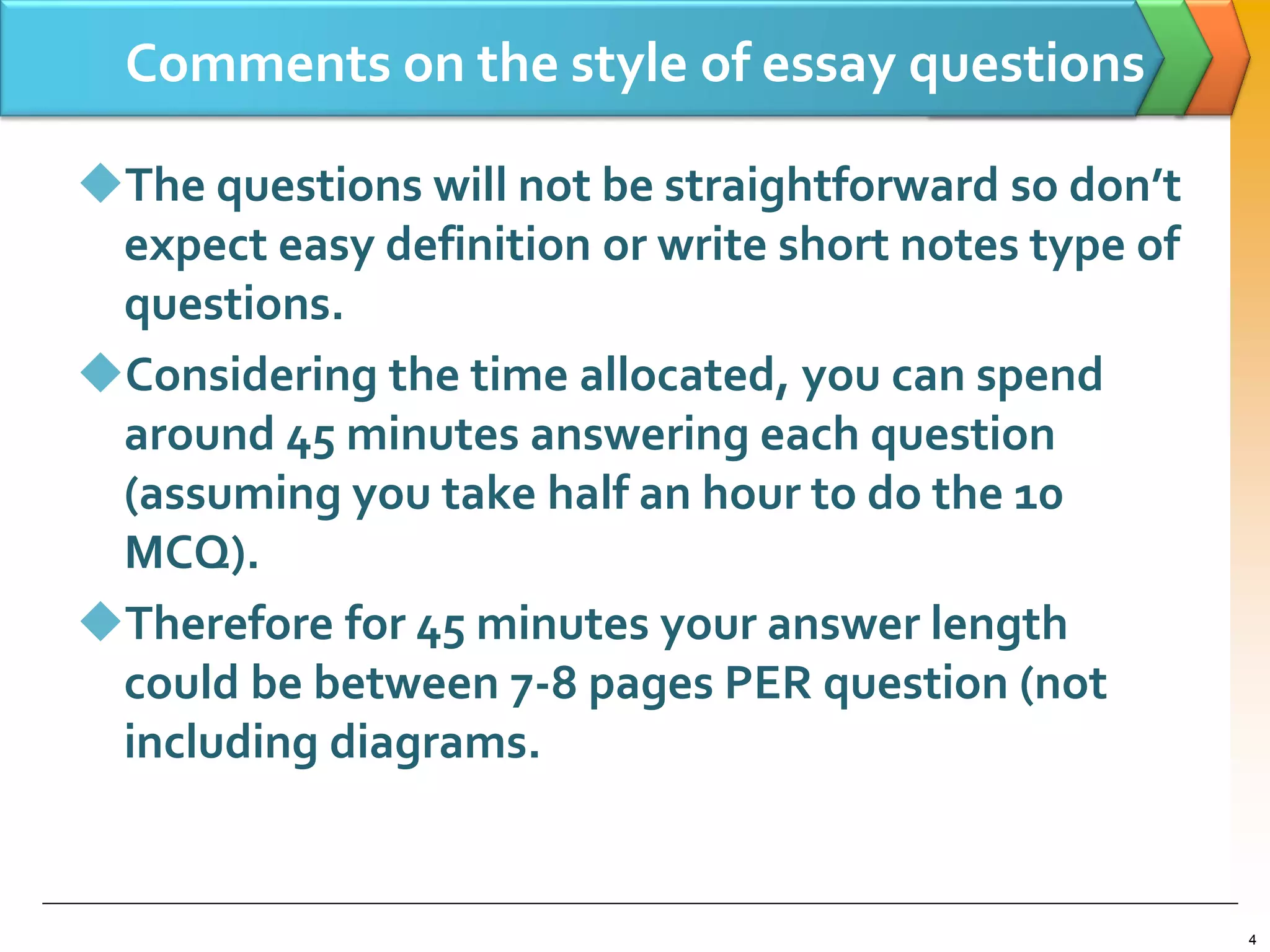Comments on the style of essay questions
The questions will not be straightforward so don’t
expect easy definition or write short notes type of
questions.
Considering the time allocated, you can spend
around 45 minutes answering each question
(assuming you take half an hour to do the 10
MCQ).
Therefore for 45 minutes your answer length
could be between 7-8 pages PER question (not
including diagrams.
4
 