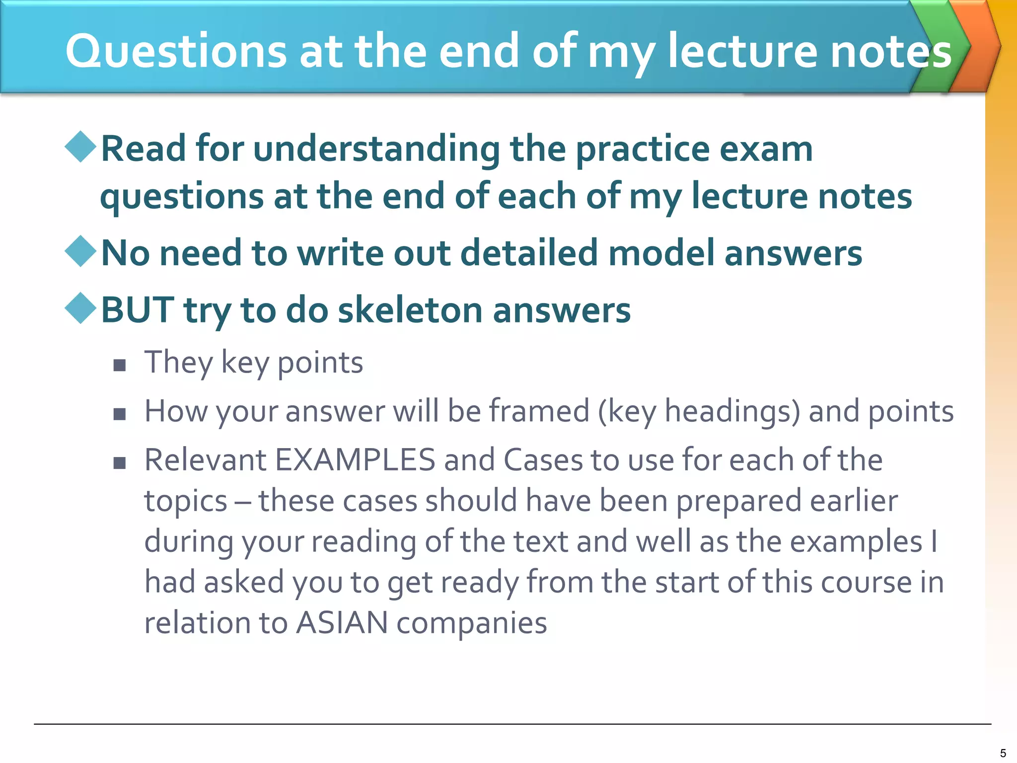 Questions at the end of my lecture notes
Read for understanding the practice exam
questions at the end of each of my lecture notes
No need to write out detailed model answers
BUT try to do skeleton answers
 They key points
 How your answer will be framed (key headings) and points
 Relevant EXAMPLES and Cases to use for each of the
topics – these cases should have been prepared earlier
during your reading of the text and well as the examples I
had asked you to get ready from the start of this course in
relation to ASIAN companies
5
 