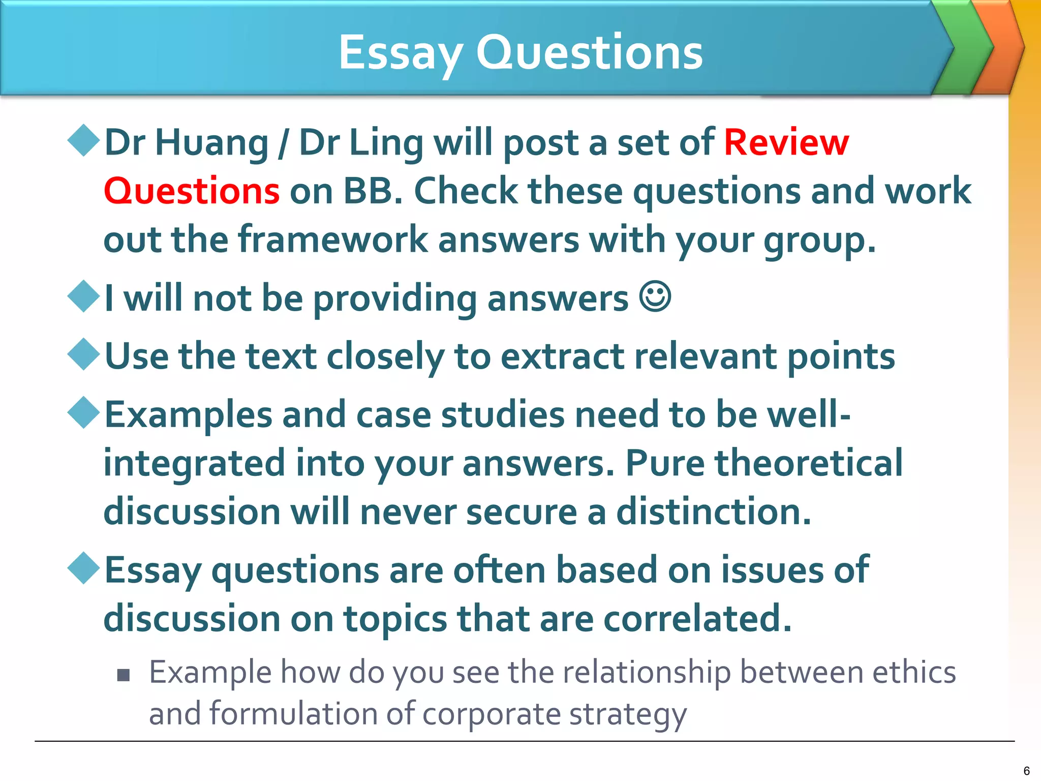 Essay Questions
Dr Huang / Dr Ling will post a set of Review
Questions on BB. Check these questions and work
out the framework answers with your group.
I will not be providing answers 
Use the text closely to extract relevant points
Examples and case studies need to be well-
integrated into your answers. Pure theoretical
discussion will never secure a distinction.
Essay questions are often based on issues of
discussion on topics that are correlated.
 Example how do you see the relationship between ethics
and formulation of corporate strategy
6
 
