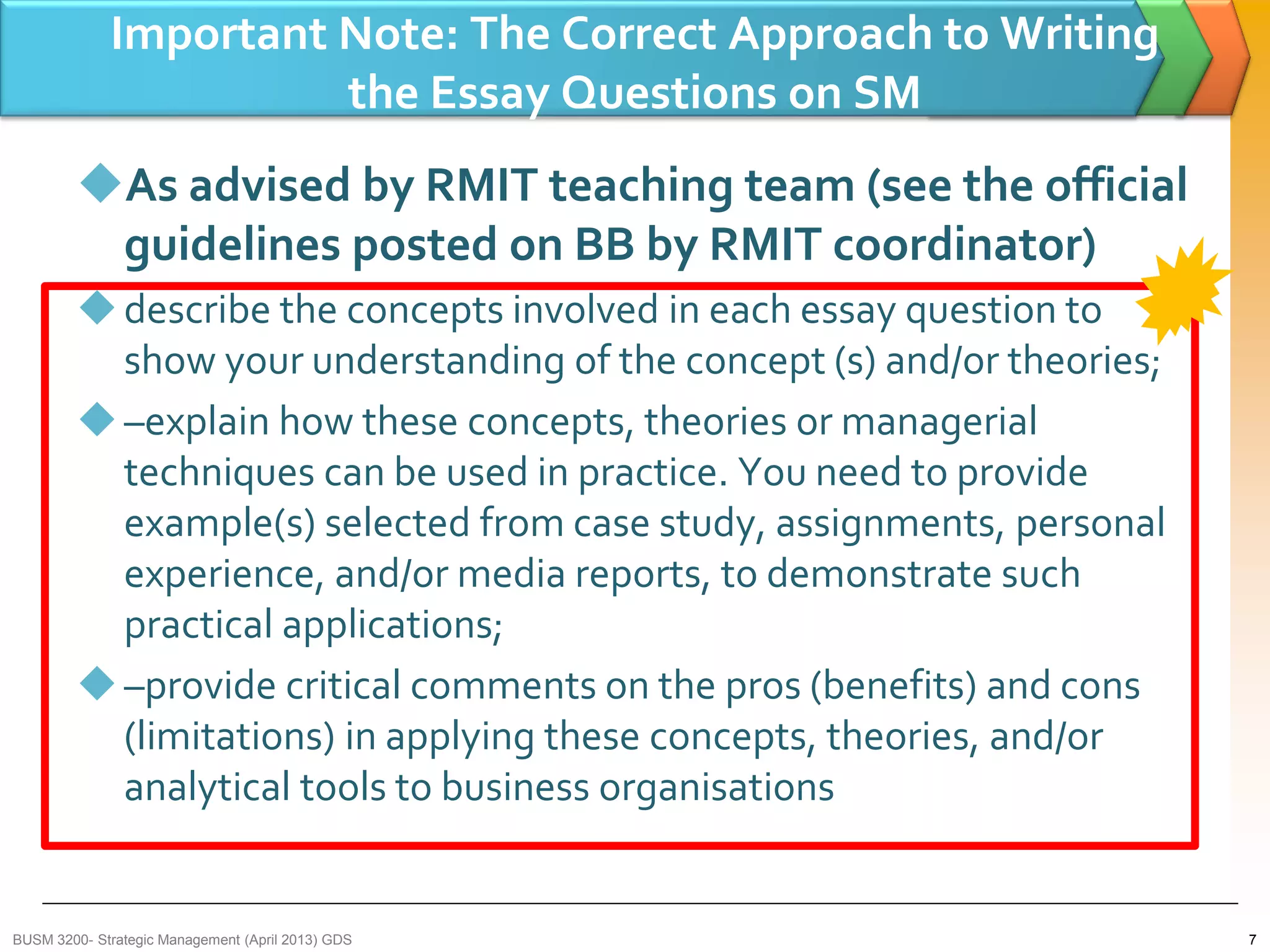 Important Note: The Correct Approach to Writing
the Essay Questions on SM
As advised by RMIT teaching team (see the official
guidelines posted on BB by RMIT coordinator)
describe the concepts involved in each essay question to
show your understanding of the concept (s) and/or theories;
–explain how these concepts, theories or managerial
techniques can be used in practice. You need to provide
example(s) selected from case study, assignments, personal
experience, and/or media reports, to demonstrate such
practical applications;
–provide critical comments on the pros (benefits) and cons
(limitations) in applying these concepts, theories, and/or
analytical tools to business organisations
7BUSM 3200- Strategic Management (April 2013) GDS
 