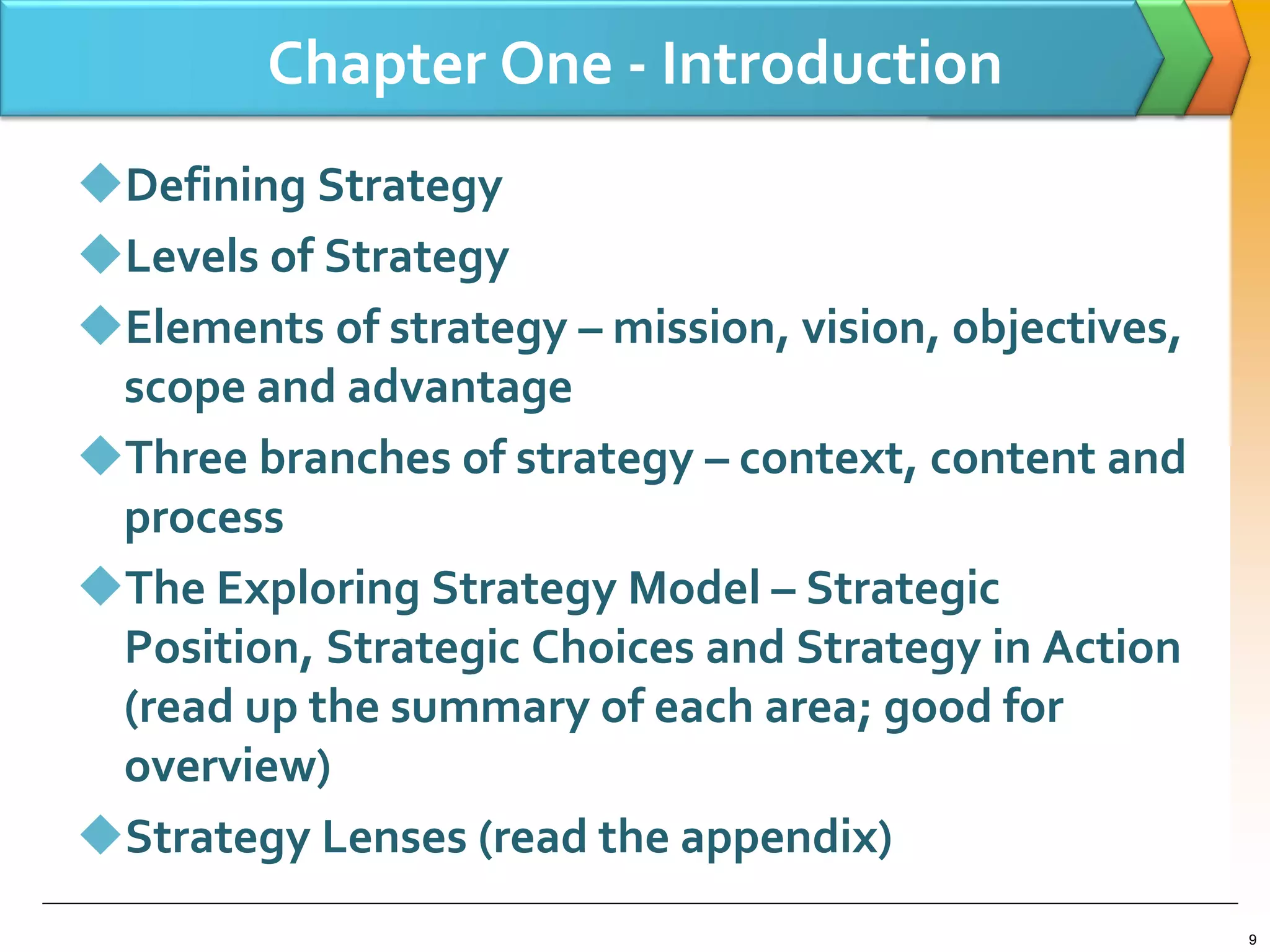 Chapter One - Introduction
Defining Strategy
Levels of Strategy
Elements of strategy – mission, vision, objectives,
scope and advantage
Three branches of strategy – context, content and
process
The Exploring Strategy Model – Strategic
Position, Strategic Choices and Strategy in Action
(read up the summary of each area; good for
overview)
Strategy Lenses (read the appendix)
9
 