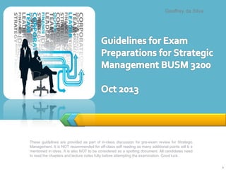 These guidelines are provided as part of in-class discussion for pre-exam review for Strategic
Management. It is NOT recommended for off-class self reading as many additional points will b e
mentioned in class. It is also NOT to be considered as a spotting document. All candidates need
to read the chapters and lecture notes fully before attempting the examination. Good luck..
1
Geoffrey da Silva
 