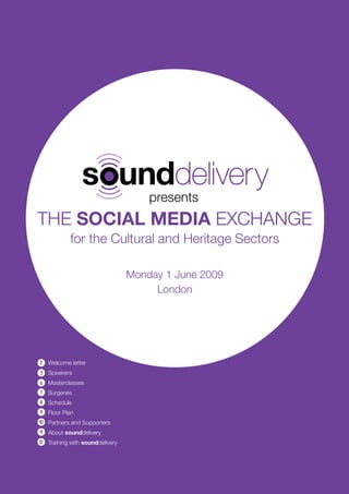presents
THE SOCIAL MEDIA EXCHANGE
             for the Cultural and Heritage Sectors

                                 Monday 1 June 2009
                                      London




2    Welcome letter
3    Speakers
6    Masterclasses
7    Surgeries
8    Schedule
9    Floor Plan
10 Partners and Supporters
11   About sounddelivery
12 Training with sounddelivery
 