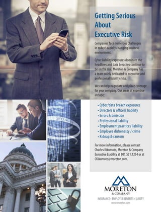 Getting Serious
About
Executive Risk
Companies face numerous challenges
in today’s rapidly changing business
environment.
Cyber liability exposures dominate the
headlines and data breaches continue to
be on the rise. Moreton & Company has
a team solely dedicated to executive and
professional liability risks.
We can help negotiate and place coverage
for your company. Our areas of expertise
include:
•	Cyber/data breach exposures	
•	Directors & officers liability
•	Errors & omission
•	Professional liability
•	Employment practices liability
•	Employee dishonesty / crime
•	Kidnap & ransom
For more information, please contact
Charles Kikumoto, Moreton & Company
Executive Liability at 801.531.1234 or at
CKikumoto@moreton.com.
www.moreton.com
INSURANCE • EMPLOYEE BENEFITS • SURETY
 