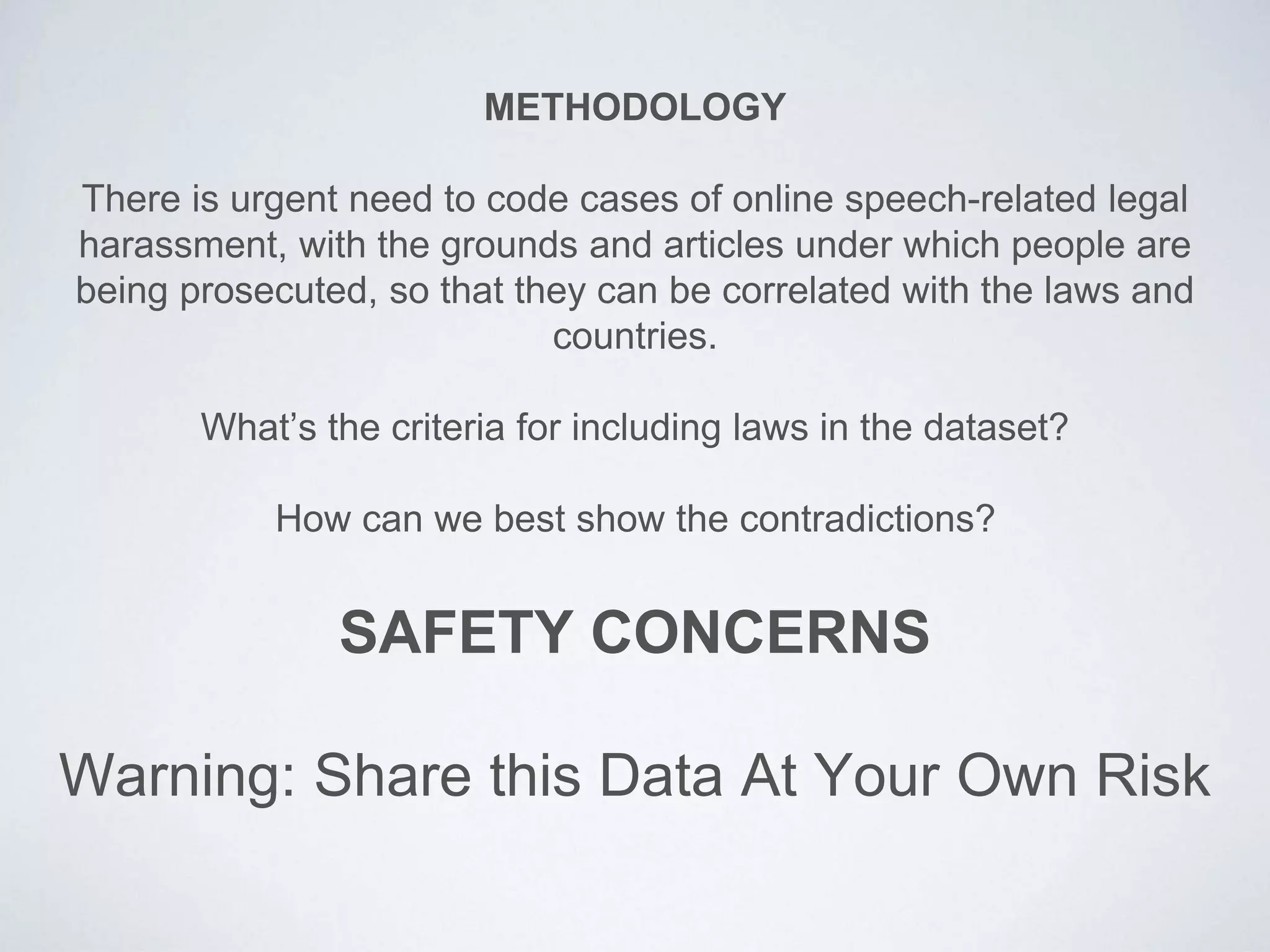 METHODOLOGY
There is urgent need to code cases of online speech-related legal
harassment, with the grounds and articles under which people are
being prosecuted, so that they can be correlated with the laws and
countries.
What’s the criteria for including laws in the dataset?
How can we best show the contradictions?
SAFETY CONCERNS
Warning: Share this Data At Your Own Risk
 