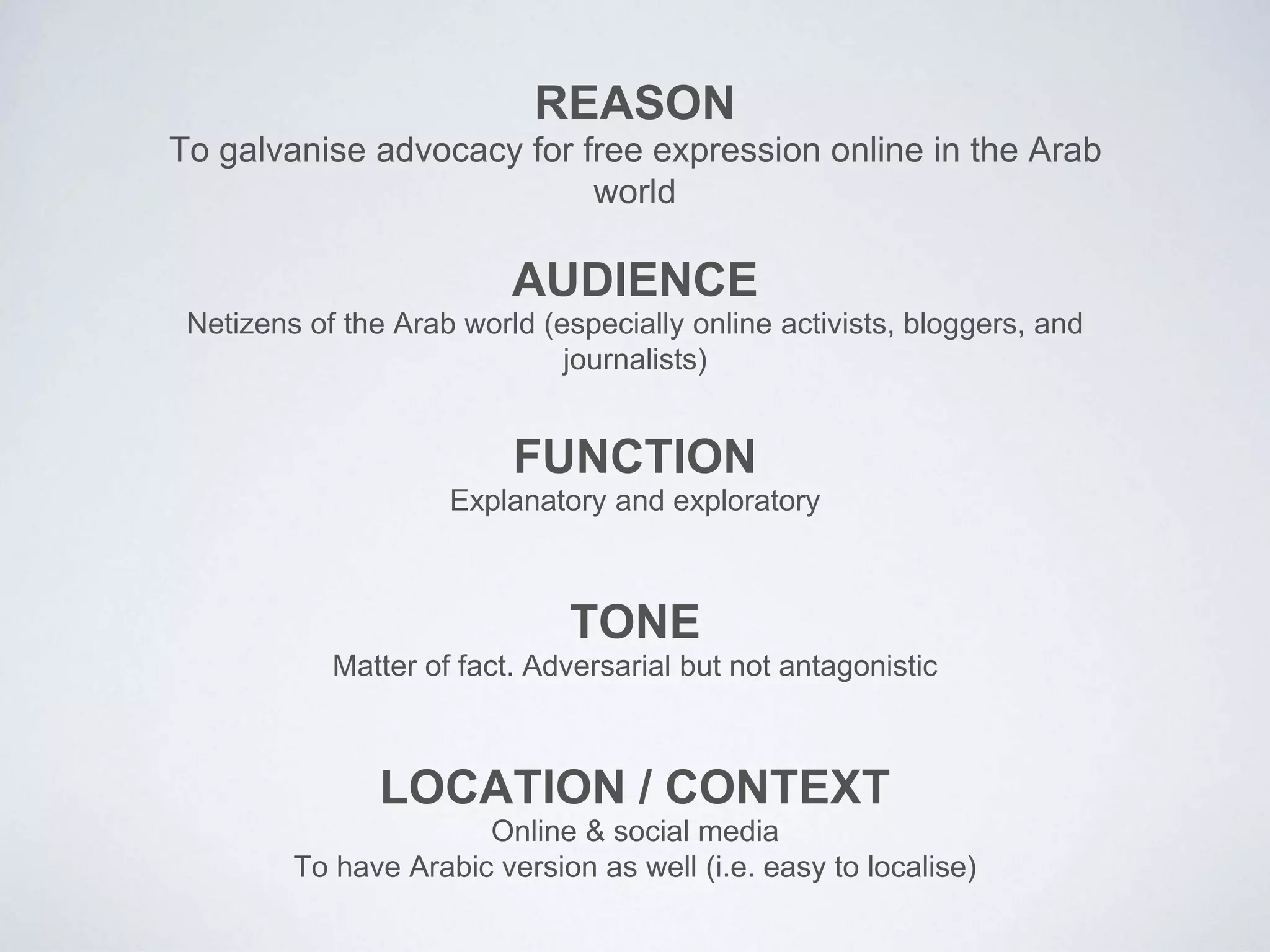 To galvanise advocacy for free expression online in the Arab
world
REASON
Netizens of the Arab world (especially online activists, bloggers, and
journalists)
AUDIENCE
Explanatory and exploratory
FUNCTION
Matter of fact. Adversarial but not antagonistic
TONE
Online & social media
To have Arabic version as well (i.e. easy to localise)
LOCATION / CONTEXT
 