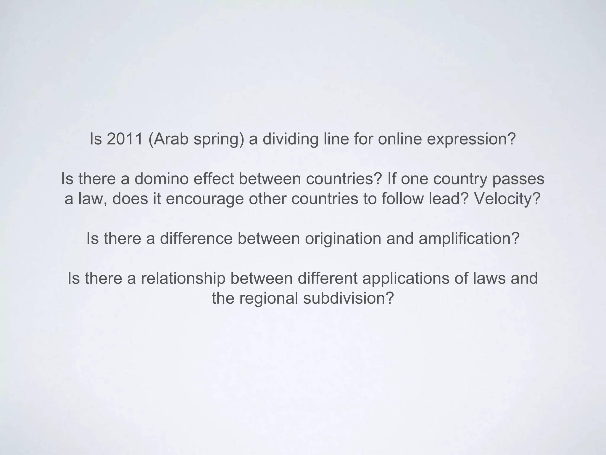 Is 2011 (Arab spring) a dividing line for online expression?
Is there a domino effect between countries? If one country passes
a law, does it encourage other countries to follow lead? Velocity?
Is there a difference between origination and amplification?
Is there a relationship between different applications of laws and
the regional subdivision?
 