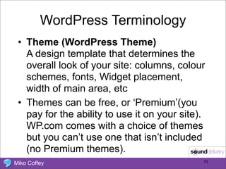 WordPress Terminology
 • Theme (WordPress Theme)
   A design template that determines the
   overall look of your site: columns, colour
   schemes, fonts, Widget placement,
   width of main area, etc
 • Themes can be free, or ‘Premium’(you
   pay for the ability to use it on your site).
   WP.com comes with a choice of themes
   but you can’t use one that isn’t included
   (no Premium themes).
Miko Coffey                                   11
 