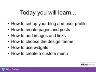 Today you will learn...
 •   How to set up your blog and user profile
 •   How to create pages and posts
 •   How to add images and links
 •   How to choose the design theme
 •   How to use widgets
 •   How to create a custom menu


Miko Coffey                                 12
 