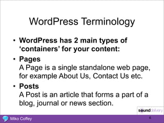 WordPress Terminology
 • WordPress has 2 main types of
   ‘containers’ for your content:
 • Pages
   A Page is a single standalone web page,
   for example About Us, Contact Us etc.
 • Posts
   A Post is an article that forms a part of a
   blog, journal or news section.

Miko Coffey                                  6
 