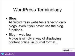 WordPress Terminology
 • Blog
   All WordPress websites are technically
   blogs, even if you never use the blog
   functions.
 • Blog = web log
   A blog is simply a way of displaying
   content online, in journal format...


Miko Coffey                                 7
 
