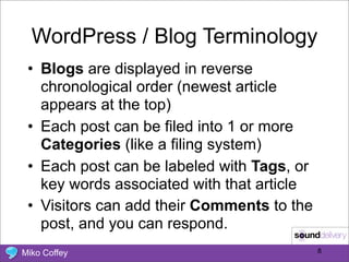WordPress / Blog Terminology
 • Blogs are displayed in reverse
   chronological order (newest article
   appears at the top)
 • Each post can be filed into 1 or more
   Categories (like a filing system)
 • Each post can be labeled with Tags, or
   key words associated with that article
 • Visitors can add their Comments to the
   post, and you can respond.
Miko Coffey                                 8
 