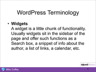 WordPress Terminology
 • Widgets
   A widget is a little chunk of functionality.
   Usually widgets sit in the sidebar of the
   page and offer such functions as a
   Search box, a snippet of info about the
   author, a list of links, a calendar, etc.



Miko Coffey                                       9
 