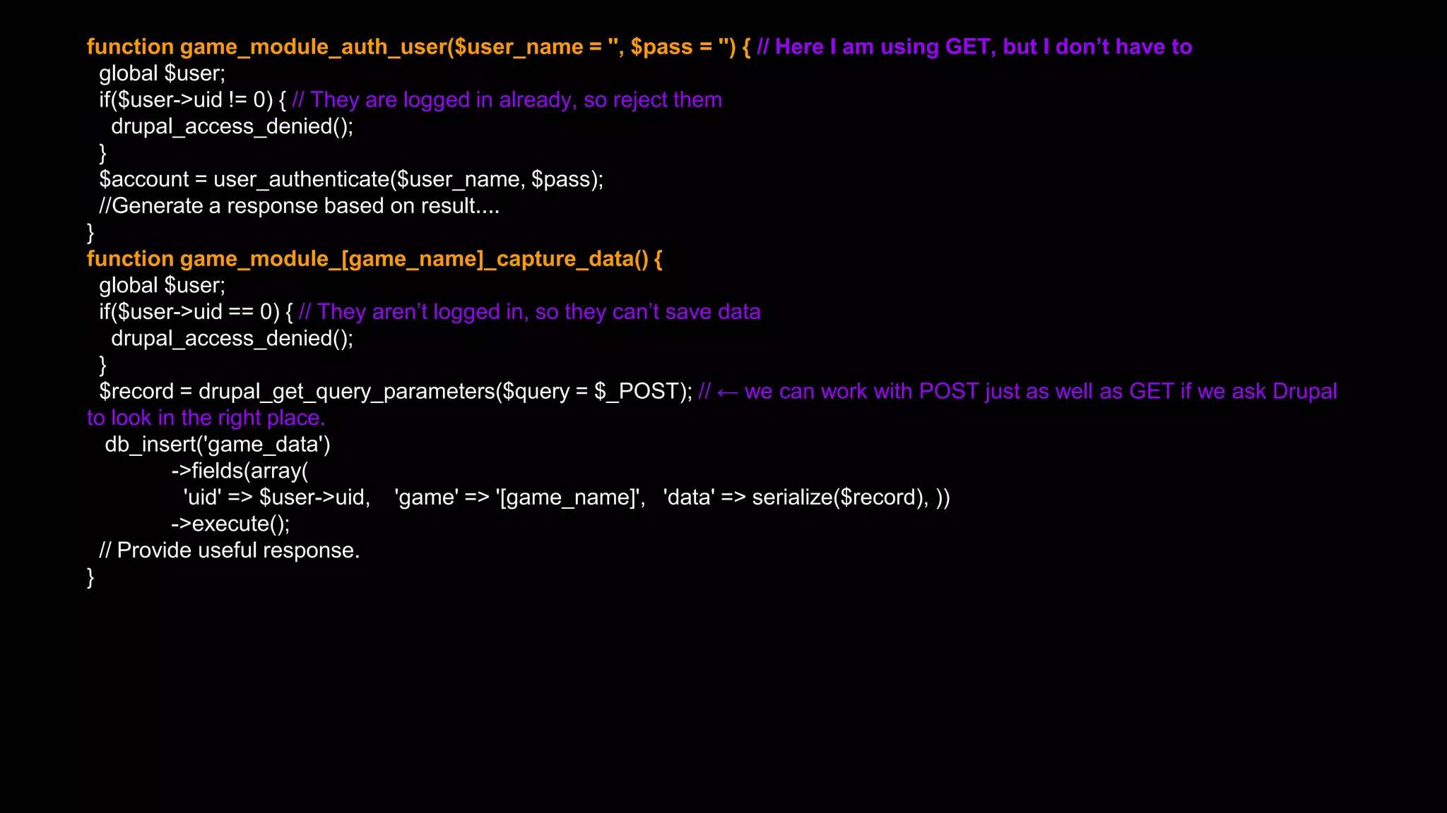 function game_module_auth_user($user_name = '', $pass = '') { // Here I am using GET, but I don’t have to
global $user;
if($user->uid != 0) { // They are logged in already, so reject them
drupal_access_denied();
}
$account = user_authenticate($user_name, $pass);
//Generate a response based on result....
}
function game_module_[game_name]_capture_data() {
global $user;
if($user->uid == 0) { // They aren’t logged in, so they can’t save data
drupal_access_denied();
}
$record = drupal_get_query_parameters($query = $_POST); // ← we can work with POST just as well as GET if we ask Drupal
to look in the right place.
db_insert('game_data')
->fields(array(
'uid' => $user->uid, 'game' => '[game_name]', 'data' => serialize($record), ))
->execute();
// Provide useful response.
}
 