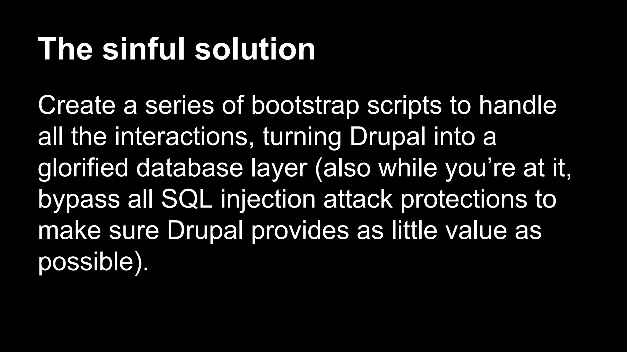 The sinful solution
Create a series of bootstrap scripts to handle
all the interactions, turning Drupal into a
glorified database layer (also while you’re at it,
bypass all SQL injection attack protections to
make sure Drupal provides as little value as
possible).
 