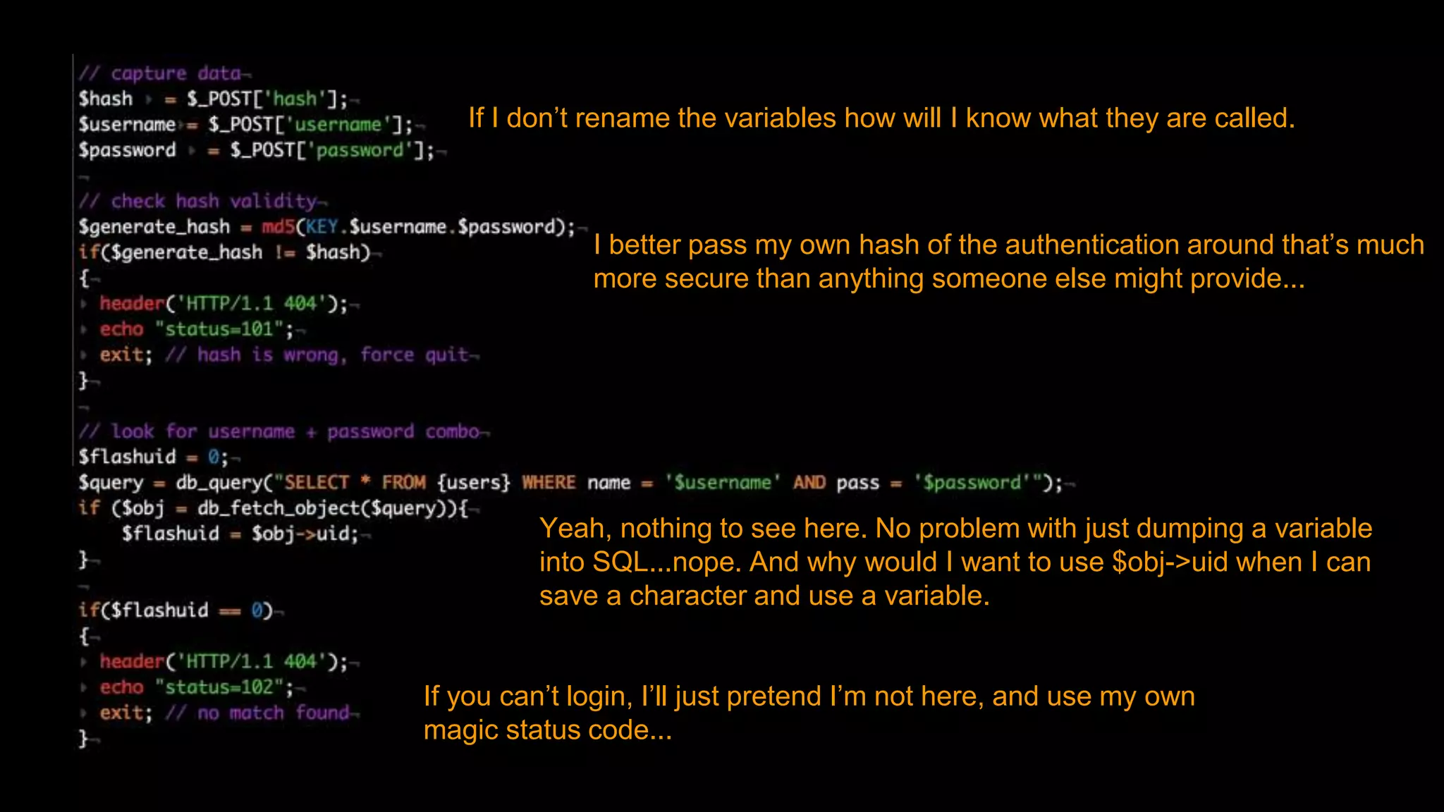 If I don’t rename the variables how will I know what they are called.
I better pass my own hash of the authentication around that’s much
more secure than anything someone else might provide...
Yeah, nothing to see here. No problem with just dumping a variable
into SQL...nope. And why would I want to use $obj->uid when I can
save a character and use a variable.
If you can’t login, I’ll just pretend I’m not here, and use my own
magic status code...
 