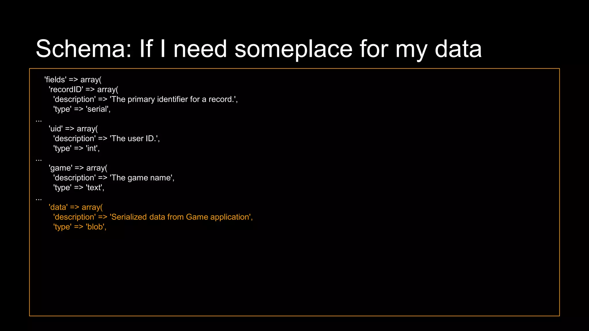 Schema: If I need someplace for my data
'fields' => array(
'recordID' => array(
'description' => 'The primary identifier for a record.',
'type' => 'serial',
...
'uid' => array(
'description' => 'The user ID.',
'type' => 'int',
...
'game' => array(
'description' => 'The game name',
'type' => 'text',
...
'data' => array(
'description' => 'Serialized data from Game application',
'type' => 'blob',
 