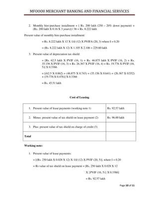 MFOOO8 MERCHANT BANKING AND FINANCIAL SERVICES
Page 10 of 11
2. Monthly hire-purchase installment = [ Rs. 200 lakh (250 – 20% down payment) +
(Rs. 200 lakh X 0.16 X 3 years)] / 36 = Rs. 8.222 lakh
Present value of monthly hire-purchase installment:
= Rs. 8.222 lakh X 12 X 1/d (12) X PVIFA (20, 3) where I = 0.20
= (Rs. 8.222 lakh X 12) X 1.105 X 2.106 = 229.60 lakh
3. Present value of depreciation tax shield:
= [Rs. 62.5 lakh X PVIF (16, 1) + Rs. 46.875 lakh X PVIF (16, 2) + Rs.
35.156 X PVIF (16, 3) + Rs. 26.367 X PVIF (16, 4) + Rs. 19.776 X PVIF (16,
5)] X 0.3366
= [(62.5 X 0.862) + (46.875 X 0.743) + (35.156 X 0.641) + (26.367 X 0.552)
+ (19.776 X 0.476)] X 0.3366
= Rs. 45.51 lakh
Cost of Leasing
1. Present value of lease payments (working note 1) Rs. 92.57 lakh
2. Minus: present value of tax shield on lease payment (2) Rs. 96.00 lakh
3. Plus: present value of tax shield on charge of credit (3)
Total
Working note:
1. Present value of lease payments:
= [(Rs. 250 lakh X 0.028 X 12) X 1/d (12) X PVIF (20, 5)], where I = 0.20
= Rs value of tax shield on lease payment = [Rs. 250 lakh X 0.028 X 12
X {PVIF (16, 5)} X 0.3366]
= Rs. 92.57 lakh
 