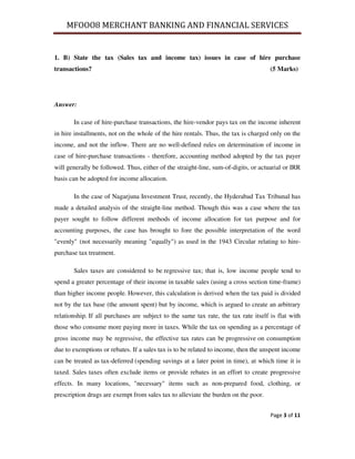 MFOOO8 MERCHANT BANKING AND FINANCIAL SERVICES
Page 3 of 11
1. B) State the tax (Sales tax and income tax) issues in case of hire purchase
transactions? (5 Marks)
Answer:
In case of hire-purchase transactions, the hire-vendor pays tax on the income inherent
in hire installments, not on the whole of the hire rentals. Thus, the tax is charged only on the
income, and not the inflow. There are no well-defined rules on determination of income in
case of hire-purchase transactions - therefore, accounting method adopted by the tax payer
will generally be followed. Thus, either of the straight-line, sum-of-digits, or actuarial or IRR
basis can be adopted for income allocation.
In the case of Nagarjuna Investment Trust, recently, the Hyderabad Tax Tribunal has
made a detailed analysis of the straight-line method. Though this was a case where the tax
payer sought to follow different methods of income allocation for tax purpose and for
accounting purposes, the case has brought to fore the possible interpretation of the word
"evenly" (not necessarily meaning "equally") as used in the 1943 Circular relating to hire-
purchase tax treatment.
Sales taxes are considered to be regressive tax; that is, low income people tend to
spend a greater percentage of their income in taxable sales (using a cross section time-frame)
than higher income people. However, this calculation is derived when the tax paid is divided
not by the tax base (the amount spent) but by income, which is argued to create an arbitrary
relationship. If all purchases are subject to the same tax rate, the tax rate itself is flat with
those who consume more paying more in taxes. While the tax on spending as a percentage of
gross income may be regressive, the effective tax rates can be progressive on consumption
due to exemptions or rebates. If a sales tax is to be related to income, then the unspent income
can be treated as tax-deferred (spending savings at a later point in time), at which time it is
taxed. Sales taxes often exclude items or provide rebates in an effort to create progressive
effects. In many locations, "necessary" items such as non-prepared food, clothing, or
prescription drugs are exempt from sales tax to alleviate the burden on the poor.
 
