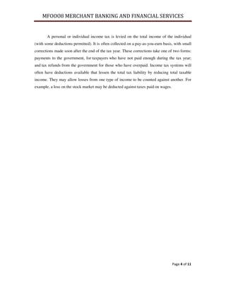 MFOOO8 MERCHANT BANKING AND FINANCIAL SERVICES
Page 4 of 11
A personal or individual income tax is levied on the total income of the individual
(with some deductions permitted). It is often collected on a pay-as-you-earn basis, with small
corrections made soon after the end of the tax year. These corrections take one of two forms:
payments to the government, for taxpayers who have not paid enough during the tax year;
and tax refunds from the government for those who have overpaid. Income tax systems will
often have deductions available that lessen the total tax liability by reducing total taxable
income. They may allow losses from one type of income to be counted against another. For
example, a loss on the stock market may be deducted against taxes paid on wages.
 