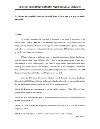 MFOOO8 MERCHANT BANKING AND FINANCIAL SERVICES
Page 5 of 11
2. Discuss the procedure involved in public issue of securities of a new corporate
enterprise.
Answer:
For private companies, the first issue of securities to the public is referred to as an
Initial Public Offering (IPO). IPO's are extremely speculative and rarely do they result in
large gains for investors. However, since capital is often needed to grow a private company
and values of companies are best determined in the marketplace, IPO's continue to be used as
a way for growing private companies.
IPO's are often one of the hottest topics in financial management. Behind the glamour
and the glitz of Initial Public Offerings (IPO's) there is a tremendous amount of hard work
and personal sacrifice. IPO's require a core group of highly skilled professionals who must
literally work around-the-clock for one year. Therefore, one of the first steps to a successful
IPO is the formation of a seasoned, experienced team of professionals who will make the IPO
happen. You must recruit the best possible people you can find.
Once an IPO team (Investment Banker, Legal Council, Securities Exchange
Commission (SEC) Expert, Outside Auditor, etc.) has been formed, you can establish a plan
for the IPO Process. A basic timeline for an IPO will usually consist of:
Month 12: Recruit new management to run the public company - CEO, CFO, etc. Start
compiling the financial information.
Month 11: Start due diligence work - worthless assets are written off, inconsistencies with
GAAP are resolved, etc.
Month 10: Start drafting the prospectus. Coordinate the collection of data to minimize
duplicative efforts.
Month 9: Establish a board of directors for the newly formed public company.
 