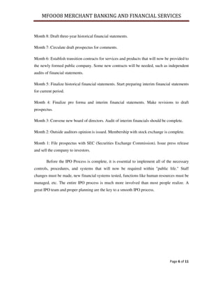 MFOOO8 MERCHANT BANKING AND FINANCIAL SERVICES
Page 6 of 11
Month 8: Draft three-year historical financial statements.
Month 7: Circulate draft prospectus for comments.
Month 6: Establish transition contracts for services and products that will now be provided to
the newly formed public company. Some new contracts will be needed, such as independent
audits of financial statements.
Month 5: Finalize historical financial statements. Start preparing interim financial statements
for current period.
Month 4: Finalize pro forma and interim financial statements. Make revisions to draft
prospectus.
Month 3: Convene new board of directors. Audit of interim financials should be complete.
Month 2: Outside auditors opinion is issued. Membership with stock exchange is complete.
Month 1: File prospectus with SEC (Securities Exchange Commission). Issue press release
and sell the company to investors.
Before the IPO Process is complete, it is essential to implement all of the necessary
controls, procedures, and systems that will now be required within "public life." Staff
changes must be made, new financial systems tested, functions like human resources must be
managed, etc. The entire IPO process is much more involved than most people realize. A
great IPO team and proper planning are the key to a smooth IPO process.
 