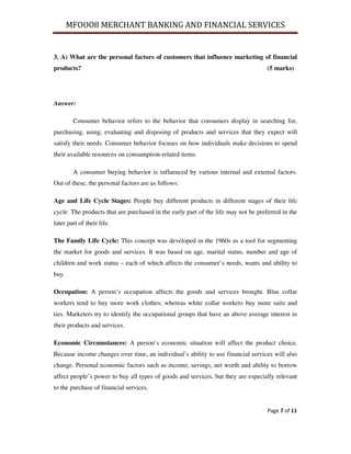 MFOOO8 MERCHANT BANKING AND FINANCIAL SERVICES
Page 7 of 11
3. A) What are the personal factors of customers that influence marketing of financial
products? (5 marks)
Answer:
Consumer behavior refers to the behavior that consumers display in searching for,
purchasing, using, evaluating and disposing of products and services that they expect will
satisfy their needs. Consumer behavior focuses on how individuals make decisions to spend
their available resources on consumption-related items.
A consumer buying behavior is influenced by various internal and external factors.
Out of these, the personal factors are as follows:
Age and Life Cycle Stages: People buy different products in different stages of their life
cycle. The products that are purchased in the early part of the life may not be preferred in the
later part of their life.
The Family Life Cycle: This concept was developed in the 1960s as a tool for segmenting
the market for goods and services. It was based on age, marital status, number and age of
children and work status – each of which affects the consumer’s needs, wants and ability to
buy.
Occupation: A person’s occupation affects the goods and services brought. Blue collar
workers tend to buy more work clothes; whereas white collar workers buy more suits and
ties. Marketers try to identify the occupational groups that have an above average interest in
their products and services.
Economic Circumstances: A person’s economic situation will affect the product choice.
Because income changes over time, an individual’s ability to use financial services will also
change. Personal economic factors such as income, savings, net worth and ability to borrow
affect people’s power to buy all types of goods and services, but they are especially relevant
to the purchase of financial services.
 