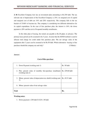 MFOOO8 MERCHANT BANKING AND FINANCIAL SERVICES
Page 9 of 11
3. B) Excellent Company Ltd. has an investment plan amounting to Rs.250 lakh. The tax
relevant rate of depreciation of the Excellent Company is 25%; its marginal cost of capital
and marginal cost of debt are 16% and 20% respectively. The company falls in the tax
bracket of 33.66% of income tax. The company is considering two different alternatives for
its capital expenditure. In the case of hire purchase plan, the interest is 16%; the down
payment is 20% and the rest in 36 equated monthly installments.
In the other plan of leasing, the rentals are payable at Rs.28 ptpm, in advance. The
primary lease period can be assumed to be 5 years. Assume that the SOYD method is used to
allocate total charge for credit under hire purchase plan. The net salvage value of the
equipment after 3 years can be assumed to be Rs.50 lakh. Which alternative -leasing or hire
purchase should the company use and why? (5 Marks)
Answer:
Cost of Hire-purchase
1. Down Payment (working note 1) Rs. 50 lakh
2. Plus: present value of monthly hire-purchase installment
(working note 2)
Rs. 229.60 lakh
3. Minus: present value of depreciation tax shield (working note
3)
Rs. 45.51 lakh
4. Minus: present value of net salvage value
Total Rs.
Working notes:
1. Down payment = 250 lakh X 0.20 = 50 lakh
 