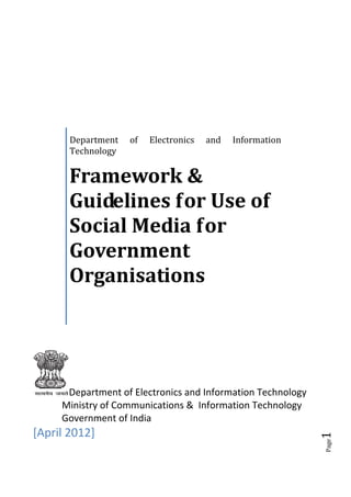Department   of   Electronics   and   Information
       Technology


       Framework &
       Guidelines for Use of
       Social Media for
       Government
       Organisations




      Department of Electronics and Information Technology
     Ministry of Communications & Information Technology
     Government of India
[April 2012]
                                                             1
                                                             Page
 