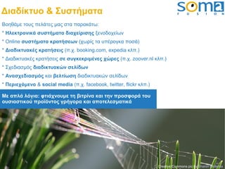 Διαδίκτυο & Συστήματα
Βοηθάμε τους πελάτες μας στα παρακάτω:
* Ηλεκτρονικά συστήματα διαχείρισης ξενοδοχείων
* Online συστήματα κρατήσεων (χωρίς τα υπέρογκα ποσά)
* Διαδικτυακές κρατήσεις (π.χ. booking.com, expedia κλπ.)
* Διαδικτυακές κρατήσεις σε συγκεκριμένες χώρες (π.χ. zoover.nl κλπ.)
* Σχεδιασμός διαδικτυακών σελίδων
* Ανασχεδιασμός και βελτίωση διαδικτυακών σελίδων
* Περιεχόμενο & social media (π.χ. facebook, twitter, flickr κλπ.)

Με απλά λόγια: φτιάχνουμε τη βιτρίνα και την προσφορά του
ουσιαστικού προϊόντος γρήγορα και αποτελεσματικά




                                                                     Creative Commons pic by Sharon Mollerus
 