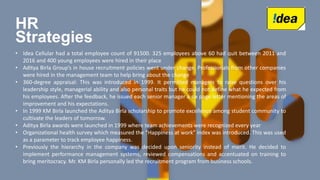 HR
Strategies
• Idea Cellular had a total employee count of 91500. 325 employees above 60 had quit between 2011 and
2016 and 400 young employees were hired in their place
• Aditya Birla Group’s in house recruitment policies went under change. Professionals from other companies
were hired in the management team to help bring about the change
• 360-degree appraisal: This was introduced in 1999. It permitted managers to raise questions over his
leadership style, managerial ability and also personal traits but he could not define what he expected from
his employees. After the feedback, he issued each senior manager a six page letter mentioning the areas of
improvement and his expectations.
• In 1999 KM Birla launched the Aditya Birla scholarship to promote excellence among student community to
cultivate the leaders of tomorrow.
• Aditya Birla awards were launched in 1999 where team achievements were recognized every year
• Organizational health survey which measured the “Happiness at work” index was introduced. This was used
as a parameter to track employee happiness.
• Previously the hierarchy in the company was decided upon seniority instead of merit. He decided to
implement performance management systems, reviewed compensations and accentuated on training to
bring meritocracy. Mr. KM Birla personally led the recruitment program from business schools.
 