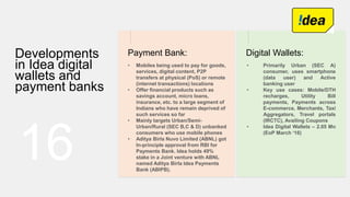 16
Developments
in Idea digital
wallets and
payment banks
Payment Bank:
• Mobiles being used to pay for goods,
services, digital content, P2P
transfers at physical (PoS) or remote
(internet transactions) locations
• Offer financial products such as
savings account, micro loans,
insurance, etc. to a large segment of
Indians who have remain deprived of
such services so far
• Mainly targets Urban/Semi-
Urban/Rural (SEC B,C & D) unbanked
consumers who use mobile phones
• Aditya Birla Nuvo Limited (ABNL) got
In-principle approval from RBI for
Payments Bank. Idea holds 49%
stake in a Joint venture with ABNL
named Aditya Birla Idea Payments
Bank (ABIPB).
Digital Wallets:
• Primarily Urban (SEC A)
consumer, uses smartphone
(data user) and Active
banking user
• Key use cases: Mobile/DTH
recharges, Utility Bill
payments, Payments across
E-commerce, Merchants, Taxi
Aggregators, Travel portals
(IRCTC), Availing Coupons
• Idea Digital Wallets – 2.05 Mn
(EoP March ‘16)
 