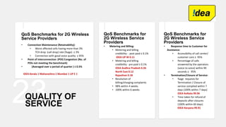 23QUALITY OF
SERVICE
QoS Benchmarks for 2G Wireless
Service Providers
• Connection Maintenance (Retainability):
• Worst affected cells having more than 3%
TCH drop (call drop) rate (%age) ≤ 3%
• Connection with good voice quality ≥ 95%
• Point of Interconnection (POI) Congestion (No. of
POIs not meeting the benchmark)
• (Averaged over a period of quarter ) ≤ 0.5%
IDEA Kerala 1 Maharashtra 1 Mumbai 1 UP E 1
QoS Benchmarks for
2G Wireless Service
Providers
• Metering and Billing:
• Metering and billing
credibility - post paid ≤ 0.1%
IDEA UP W 0.11
• Metering and billing
credibility - pre paid ≤ 0.1%
IDEA Andhra Pradesh 0.26
North East 0.12
Rajasthan 0.18
• Resolution of
billing/charging complaints
• 98% within 4 weeks
• 100% within 6 weeks
QoS Benchmarks for
2G Wireless Service
Providers
• Response time to Customer for
Assistance:
• Accessibility of call center/
customer care ≥ 95%
• Percentage of calls
answered by the operators
(voice to voice) within 90
seconds ≥ 95%
• Termination/Closure of Service:
• %age requests for
Termination / Closure of
service complied within 7
days (100% within 7 days)
IDEA Kolkata 99.96
• Time taken for refund of
deposits after closures
(100% within 60 days)
IDEA Haryana 99.91
 