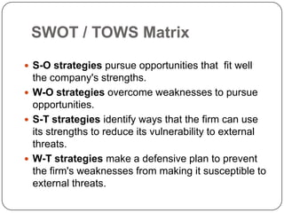 SWOT / TOWS Matrix
 S-O strategies pursue opportunities that fit well

the company's strengths.
 W-O strategies overcome weaknesses to pursue
opportunities.
 S-T strategies identify ways that the firm can use
its strengths to reduce its vulnerability to external
threats.
 W-T strategies make a defensive plan to prevent
the firm's weaknesses from making it susceptible to
external threats.

 