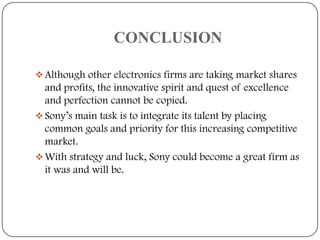 CONCLUSION
 Although other electronics firms are taking market shares

and profits, the innovative spirit and quest of excellence
and perfection cannot be copied.
 Sony’s main task is to integrate its talent by placing
common goals and priority for this increasing competitive
market.
 With strategy and luck, Sony could become a great firm as
it was and will be.

 