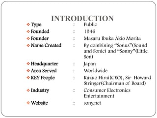  Type

INTRODUCTION

 Founded
 Founder
 Name Created

 Headquarter

:
:
:
:

 KEY People

:
:
:

 Industry

:

 Website

:

 Area Served

Public
1946
Masaru Ibuka Akio Morita
By combining “Sonus”(Sound
and Sonic) and “Sonny”(Little
Son)
Japan
Worldwide
Kazuo Hirai(CEO), Sir Howard
Stringer(Chairman of Board)
Consumer Electronics
Entertainment
sony.net

 