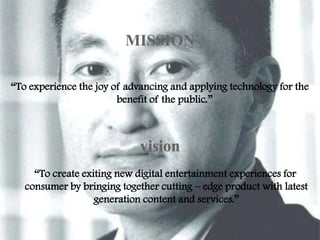 MISSION
“To experience the joy of advancing and applying technology for the
benefit of the public.”

vision
“To create exiting new digital entertainment experiences for
consumer by bringing together cutting – edge product with latest
generation content and services.”

 