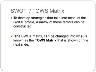 SWOT / TOWS Matrix
 To develop strategies that take into account the

SWOT profile, a matrix of these factors can be
constructed.
 The SWOT matrix, can be changed into what is

known as the TOWS Matrix that is shown on the
next slide:

 