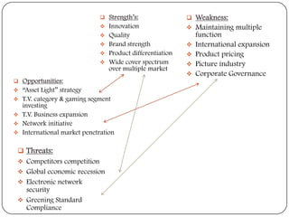 














Strength’s:
Innovation
Quality
Brand strength
Product differentiation
Wide cover spectrum
over multiple market

Opportunities:
“Asset Light” strategy
T.V. category & gaming segment
investing
T.V. Business expansion
Network initiative
International market penetration

 Threats:
 Competitors competition
 Global economic recession
 Electronic network

security
 Greening Standard
Compliance









Weakness:
Maintaining multiple
function
International expansion
Product pricing
Picture industry
Corporate Governance

 