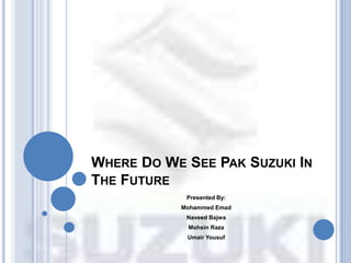 WHERE DO WE SEE PAK SUZUKI IN
THE FUTURE
            Presented By:
           Mohammed Emad
            Naveed Bajwa
            Mohsin Raza
            Umair Yousuf
 