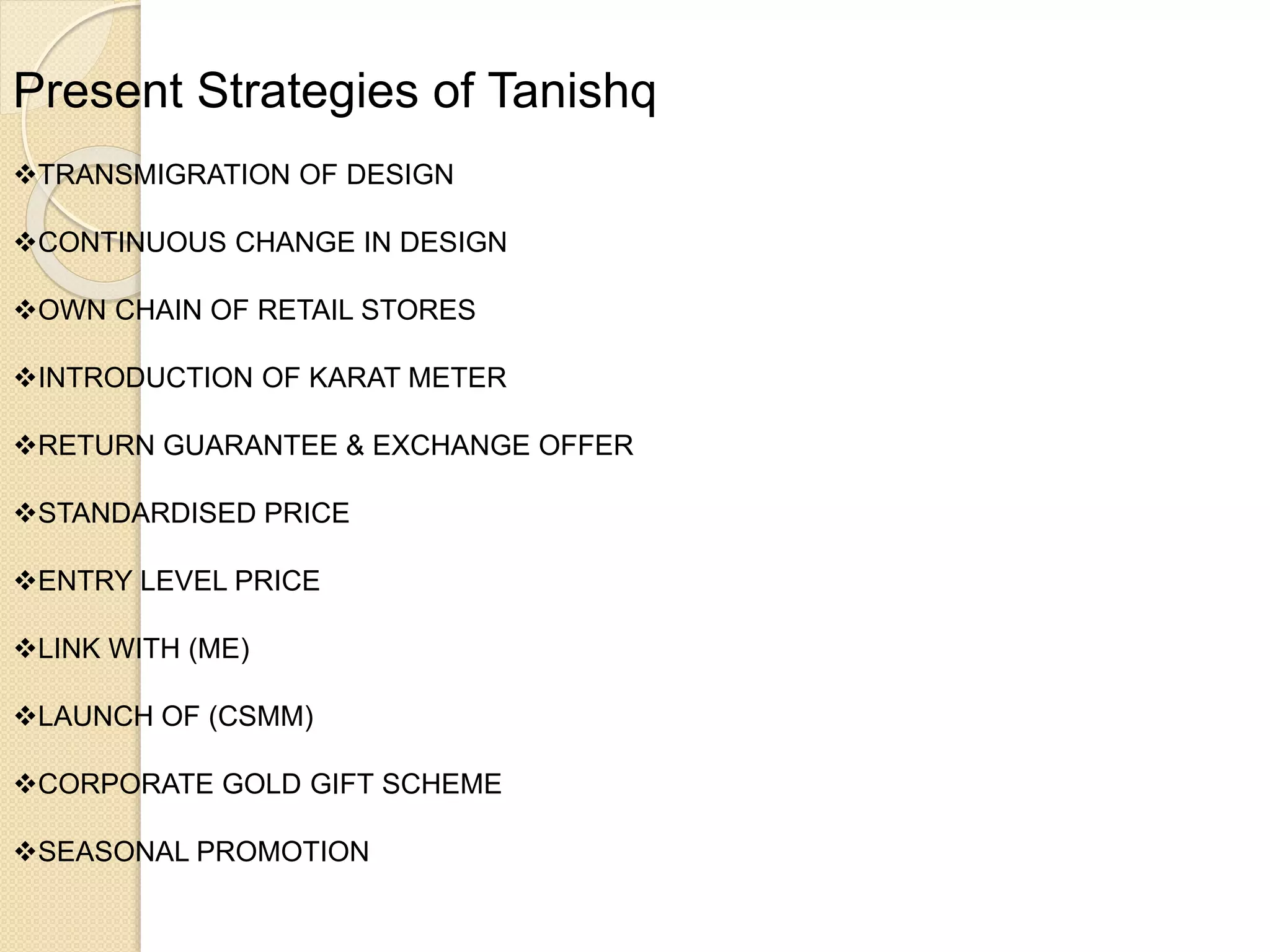Present Strategies of Tanishq
TRANSMIGRATION OF DESIGN
CONTINUOUS CHANGE IN DESIGN
OWN CHAIN OF RETAIL STORES
INTRODUCTION OF KARAT METER
RETURN GUARANTEE & EXCHANGE OFFER
STANDARDISED PRICE
ENTRY LEVEL PRICE
LINK WITH (ME)
LAUNCH OF (CSMM)
CORPORATE GOLD GIFT SCHEME
SEASONAL PROMOTION
 