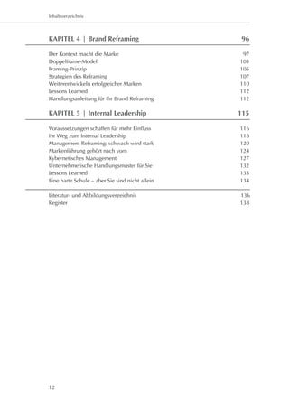 Kapitel 1: Worum es geht
Inhaltsverzeichnis




KAPITEL 4 | Brand Reframing	                      96

Der Kontext macht die Marke 	                      97
Doppelframe-Modell	                               103
Framing-Prinzip	                                  105
Strategien des Reframing	                         107
Weiterentwickeln erfolgreicher Marken	            110
Lessons Learned	                                  112
Handlungsanleitung für Ihr Brand Reframing	       112

KAPITEL 5 | Internal Leadership	                  115

Voraussetzungen schaffen für mehr Einfluss	       116
Ihr Weg zum Internal Leadership	                  118
Management Reframing: schwach wird stark	         120
Markenführung gehört nach vorn	                   124
Kybernetisches Management	                        127
Unternehmerische Handlungsmuster für Sie	         132
Lessons Learned	                                  133
Eine harte Schule – aber Sie sind nicht allein	   134

Literatur- und Abbildungsverzeichnis             136
Register	                                         138




12
 