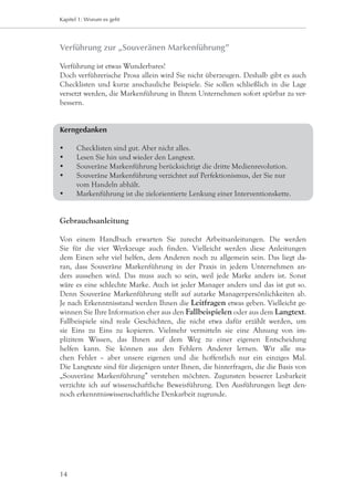 Kapitel 1: Worum es geht




Verführung zur „Souveränen Markenführung”

Verführung ist etwas Wunderbares!
Doch verführerische Prosa allein wird Sie nicht überzeugen. Deshalb gibt es auch
Checklisten und kurze anschauliche Beispiele. Sie sollen schließlich in die Lage
versetzt werden, die Markenführung in Ihrem Unternehmen sofort spürbar zu ver-
bessern.


Kerngedanken

	    Checklisten sind gut. Aber nicht alles.
	    Lesen Sie hin und wieder den Langtext.
	    Souveräne Markenführung berücksichtigt die dritte Medienrevolution.
	    Souveräne Markenführung verzichtet auf Perfektionismus, der Sie nur 		
	     vom Handeln abhält.
	    Markenführung ist die zielorientierte Lenkung einer Interventionskette.


Gebrauchsanleitung

Von einem Handbuch erwarten Sie zurecht Arbeitsanleitungen. Die werden
Sie für die vier Werkzeuge auch finden. Vielleicht werden diese Anleitungen
dem Einen sehr viel helfen, dem Anderen noch zu allgemein sein. Das liegt da-
ran, dass Souveräne Markenführung in der Praxis in jedem Unternehmen an-
ders aussehen wird. Das muss auch so sein, weil jede Marke anders ist. Sonst
wäre es eine schlechte Marke. Auch ist jeder Manager anders und das ist gut so.
Denn Souveräne Markenführung stellt auf autarke Managerpersönlichkeiten ab.
Je nach Erkenntnisstand werden Ihnen die Leitfragen etwas geben. Vielleicht ge-
winnen Sie Ihre Information eher aus den Fallbeispielen oder aus dem Langtext.
Fallbeispiele sind reale Geschichten, die nicht etwa dafür erzählt werden, um
sie Eins zu Eins zu kopieren. Vielmehr vermitteln sie eine Ahnung von im-
plizitem Wissen, das Ihnen auf dem Weg zu einer eigenen Entscheidung
helfen kann. Sie können aus den Fehlern Anderer lernen. Wir alle ma-
chen Fehler – aber unsere eigenen und die hoffentlich nur ein einziges Mal.
Die Langtexte sind für diejenigen unter Ihnen, die hinterfragen, die die Basis von
„Souveräne Markenführung” verstehen möchten. Zugunsten besserer Lesbarkeit
verzichte ich auf wissenschaftliche Beweisführung. Den Ausführungen liegt den-
noch erkenntniswissenschaftliche Denkarbeit zugrunde.




14
 