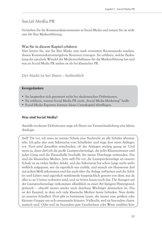 Kapitel 2: Social Media PR




Social Media PR
Verstehen Sie die Kommunikationsmuster in Social Media und nutzen Sie sie wirk-
sam für Ihre Markenführung.


Was Sie in diesem Kapitel erfahren
Hier lernen Sie, wie Sie Ihre Marke zum stark vernetzten Knotenpunkt machen,
dessen Kommunikationsangebote Resonanz erzeugen. Sie erfahren, welche Bedeu-
tung der epochale Wandel der Medienverhältnisse für die Markenführung hat und
was an Social Media PR anders ist als bei klassischer PR.


Der Markt ist bei Ihnen – hoffentlich


Kerngedanken

	 Sie langweilen sich garantiert nicht bei akademischen Definitionen.
	 Sie erfahren, warum Social Media PR nicht „Social Media Marketing” heißt.
	 Social Media Experten können dieses Unterkapitel überfliegen.


Was sind Social Media?

Anstelle trockener Definitionen zeige ich Ihnen zur Veranschaulichung eine kleine
Analogie.

Stell‘ Dir vor, ich muss an meiner Schule eine Nachricht an alle Schüler übermit-
teln. Ich gehe also zum Sekretariat vom Schulleiter und trage dort mein Anliegen
vor. Dort wird daraufhin entschieden, ob das Anliegen wichtig genug ist. Und
wenn ja, dann darf ich die große Lautsprecheranlage, die jedes Klassenzimmer und
jeden Gang und die Pausenhalle beschallt, für meine Durchsage verwenden. Das
sind die klassischen Medien. Jetzt stell Dir vor, die Lautsprecheranlage an unserer
Schule ist an vielen Stellen defekt, und das Sekretariat hat schon lange nicht mehr
wirklich aufgepasst, wer da eigentlich was erzählt, und manch ein Hanswurst darf
mit jedem Müll ankommen und das auch über die Anlage verbreiten und die Schü-
ler und Lehrer sind eigentlich mittlerweile hauptsächlich genervt von dem, was da
alles so an Unsinn verbreitet wird, und sie hören kaum noch hin. Die Ansagen auf
der Lautsprecheranlage verkommen allmählich zu einer Art lästigem Hintergrund-
geräusch – obwohl immer wieder auch durchaus Wichtiges dazwischen ist. Das
ist der Zustand, in dem sich viele klassische Medien heute befinden. Nun denke
an unseren Schulhof. Dort gibt es bestimmte Leute, die immer eine größere oder
kleinere Gruppe um sich versammeln können. Vielleicht, weil sie besonders charis-
matisch sind. Oder weil sie besonders gute Geschichten oder Witze erzählen kön-


                                                                                   35
 