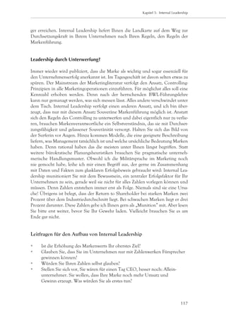 Kapitel 5: Internal Leadership




ger erreichen. Internal Leadership liefert Ihnen die Landkarte auf dem Weg zur
Durchsetzungskraft in Ihrem Unternehmen nach Ihren Regeln, den Regeln der
Markenführung.


Leadership durch Unterwerfung?

Immer wieder wird publiziert, dass die Marke als wichtig und sogar essenziell für
den Unternehmenserfolg anerkannt ist. Im Tagesgeschäft ist davon selten etwas zu
spüren. Der Mainstream der Marketingliteratur verfolgt den Ansatz, Controlling-
Prinzipien in alle Marketingoperationen einzuführen. Für möglichst alles soll eine
Kennzahl erhoben werden. Denn nach der herrschenden BWL-Führungslehre
kann nur gemanagt werden, was sich messen lässt. Alles andere verschwindet unter
dem Tisch. Internal Leadership verfolgt einen anderen Ansatz, und ich bin über-
zeugt, dass nur mit diesem Ansatz Souveräne Markenführung möglich ist. Anstatt
sich den Regeln des Controlling zu unterwerfen und dabei eigentlich nur zu verlie-
ren, brauchen Markenverantwortliche ein Selbstverständnis, das sie mit Durchset-
zungsfähigkeit und gelassener Souveränität versorgt. Halten Sie sich das Bild von
der Surferin vor Augen. Hinzu kommen Modelle, die eine geeignete Beschreibung
liefern, was Management tatsächlich ist und welche ursächliche Bedeutung Marken
haben. Denn rational haben das die meisten unter Ihnen längst begriffen. Statt
weitere bürokratische Planungsheuristiken brauchen Sie pragmatische unterneh-
merische Handlungsmuster. Obwohl ich die Militärsprache im Marketing noch
nie gemocht habe, leihe ich mir einen Begriff aus, der gerne im Zusammenhang
mit Daten und Fakten zum glasklaren Erfolgsbeweis gebraucht wird: Internal Lea-
dership munitioniert Sie mit dem Bewusstsein, ein zentraler Erfolgsfaktor für Ihr
Unternehmen zu sein, gerade weil sie nicht für alles Zahlen vorlegen können und
müssen. Denn Zahlen entstehen immer erst als Folge. Niemals sind sie eine Ursa-
che! Übrigens ist belegt, dass der Return to Shareholder bei starken Marken zwei
Prozent über dem Industriedurchschnitt liegt. Bei schwachen Marken liegt er drei
Prozent darunter. Diese Zahlen gebe ich Ihnen gern als „Munition” mit. Aber lesen
Sie bitte erst weiter, bevor Sie Ihr Gewehr laden. Vielleicht brauchen Sie es am
Ende gar nicht.


Leitfragen für den Aufbau von Internal Leadership

		   Ist die Erhöhung des Markenwerts Ihr oberstes Ziel?
		   Glauben Sie, dass Sie im Unternehmen nur mit Zahlenwerken Fürsprecher 	
		    gewinnen können?
		   Würden Sie Ihren Zahlen selbst glauben?
		   Stellen Sie sich vor, Sie wären für einen Tag CEO, besser noch: Allein-
		    unternehmer. Sie wollen, dass Ihre Marke noch mehr Umsatz und
		    Gewinn erzeugt. Was würden Sie als erstes tun?



                                                                                   117
 